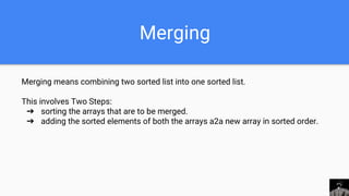 Merging
Merging means combining two sorted list into one sorted list.
This involves Two Steps:
➔ sorting the arrays that are to be merged.
➔ adding the sorted elements of both the arrays a2a new array in sorted order.
 