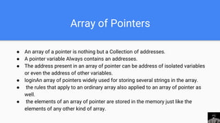 Array of Pointers
● An array of a pointer is nothing but a Collection of addresses.
● A pointer variable Always contains an addresses.
● The address present in an array of pointer can be address of isolated variables
or even the address of other variables.
● loginAn array of pointers widely used for storing several strings in the array.
● the rules that apply to an ordinary array also applied to an array of pointer as
well.
● the elements of an array of pointer are stored in the memory just like the
elements of any other kind of array.
 
