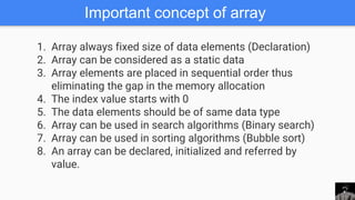Important concept of array
1. Array always fixed size of data elements (Declaration)
2. Array can be considered as a static data
3. Array elements are placed in sequential order thus
eliminating the gap in the memory allocation
4. The index value starts with 0
5. The data elements should be of same data type
6. Array can be used in search algorithms (Binary search)
7. Array can be used in sorting algorithms (Bubble sort)
8. An array can be declared, initialized and referred by
value.
 