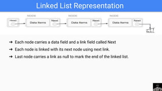 Linked List Representation
➔ Each node carries a data field and a link field called Next
➔ Each node is linked with its next node using next link.
➔ Last node carries a link as null to mark the end of the linked list.
 
