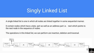 Singly Linked List
A single linked list is one in which all nodes are linked together in some sequential manner.
It contain nodes which have a data part as well as an address part i.e. next which points to
the next node in the sequence of nodes.
The operations in this linked list, we can perform are insertion, deletion and traversal.
 