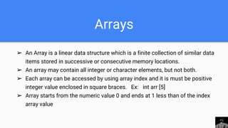 Arrays
➢ An Array is a linear data structure which is a finite collection of similar data
items stored in successive or consecutive memory locations.
➢ An array may contain all integer or character elements, but not both.
➢ Each array can be accessed by using array index and it is must be positive
integer value enclosed in square braces. Ex: int arr [5]
➢ Array starts from the numeric value 0 and ends at 1 less than of the index
array value
 