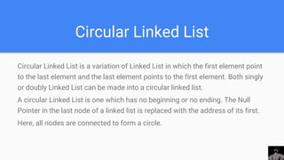 Circular Linked List
Circular Linked List is a variation of Linked List in which the first element point
to the last element and the last element points to the first element. Both singly
or doubly Linked List can be made into a circular linked list.
A circular Linked List is one which has no beginning or no ending. The Null
Pointer in the last node of a linked list is replaced with the address of its first.
Here, all nodes are connected to form a circle.
 