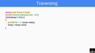 Traversing
struct node *temp = head;
printf("nnList elements are - n");
while(temp != NULL)
{
printf("%d --->",temp->data);
temp = temp->next;
}
 
