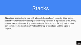 Stacks
Stack is an abstract data type with a bounded(predefined) capacity. It is a simple
data structure that allows adding and removing elements in a particular order. Every
time an element is added, it goes on the top of the stack and the only element that
can be removed is the element that is at the top of the stack, just like a pile of
objects.
 