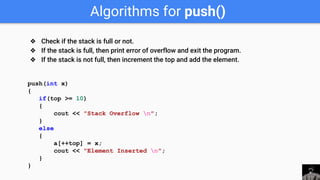Algorithms for push()
push(int x)
{
if(top >= 10)
{
cout << "Stack Overflow n";
}
else
{
a[++top] = x;
cout << "Element Inserted n";
}
}
❖ Check if the stack is full or not.
❖ If the stack is full, then print error of overflow and exit the program.
❖ If the stack is not full, then increment the top and add the element.
 