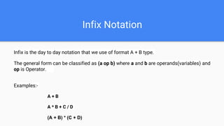 Infix Notation
Infix is the day to day notation that we use of format A + B type.
The general form can be classified as (a op b) where a and b are operands(variables) and
op is Operator.
Examples:-
A + B
A * B + C / D
(A + B) * (C + D)
 