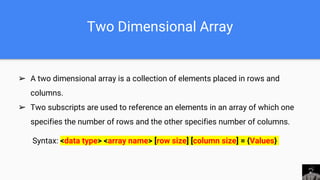 Two Dimensional Array
➢ A two dimensional array is a collection of elements placed in rows and
columns.
➢ Two subscripts are used to reference an elements in an array of which one
specifies the number of rows and the other specifies number of columns.
Syntax: <data type> <array name> [row size] [column size] = {Values}
 