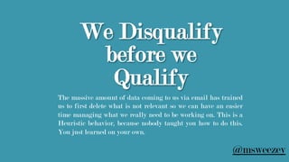 We Disqualify
before we
Qualify
The massive amount of data coming to us via email has trained
us to first delete what is not relevant so we can have an easier
time managing what we really need to be working on. This is a
Heuristic behavior, because nobody taught you how to do this.
You just learned on your own.
@msweezey
 