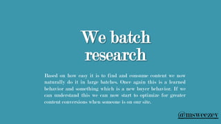 We batch
research
Based on how easy it is to find and consume content we now
naturally do it in large batches. Once again this is a learned
behavior and something which is a new buyer behavior. If we
can understand this we can now start to optimize for greater
content conversions when someone is on our site.
@msweezey
 