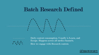 Daily content consumption. Usually is Learn, and
Escape. Happens across all media channels.
How we engage with Research content.
Batch Research Defined
@msweezey
 