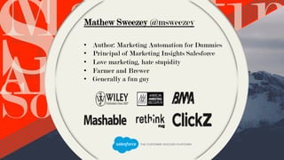 Metrics
M A R K E T E R S S H O U L D K N O W
T O S H O W T R U E O B J E C T I V E V A L U E
ROI – Clicks –
Email Open Rates
– Attribution -
Downloads
Social
SalesAlignment
MarketinMathew Sweezey @msweezey
•  Author: Marketing Automation for Dummies
•  Principal of Marketing Insights Salesforce
•  Love marketing, hate stupidity
•  Farmer and Brewer
•  Generally a fun guy
 