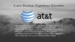 Relationships are hard to substitute! Having everyone in
your company with the same mindset is the only
sustainable way for you to proactively protect your brand
from the infinite amount of content which will be
published about you in the future. This is why companies
like AT&T give CX a seat at the Executive Table.
A new Position: Experience Executive
 