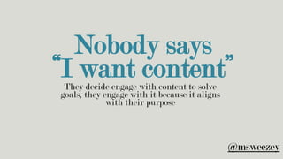 Nobody says
“I want content”They decide engage with content to solve
goals, they engage with it because it aligns
with their purpose
@msweezey
 