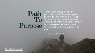 Path
To
Purpose
There is no longer a path to
purchase, but a Path to Purpose.
Buyers paths are constant strings
of moments intertwined together
equaling an experience, fulfilling a
buyers purpose. What are your
buyers purpose for engaging with
you?
- Google Think, Path to Purpose
@msweezey
 