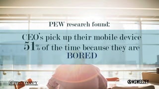 PEW research found: 	
CEO’s pick up their mobile device
51% of the time because they are
BORED
@msweezey	@msweezey
 