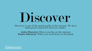 DiscoverDiscovery is one of the greatest gifts of the internet. We have
both passive and active discovery modes.
Active Discovery: Direct searches on the internet
Passive Discovery: When you scroll down in Facebook
@msweezey
 