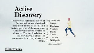 Active
Discovery
Discovery is extremely powerful
for marketers to understand
because it allows us to fulfill a
desired purpose of the consumer.
Consider how much we like to
discover. The top 7 websites in
the world are all places for
consumers to actively discovery
things.
-Alexa research 2015 	
Top 7 Site are:
1.  Google
2.  Facebook
3.  Youtube
4.  Baidu
5.  Yahoo
6.  Amazon
7.  Wikipedia
@msweezey
 
