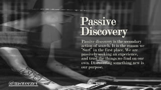 Passive
Discovery
Passive discovery is the secondary
action of search. It is the reason we
“Surf” in the first place. We are
passively seeking an experience,
and trust the things we find on our
own. Discovering something new is
our purpose.
@msweezey
 