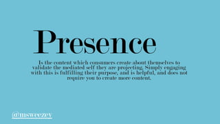 PresenceIs the content which consumers create about themselves to
validate the mediated self they are projecting. Simply engaging
with this is fulfilling their purpose, and is helpful, and does not
require you to create more content.
@msweezey
 