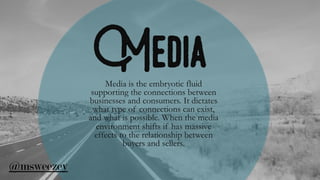 MediaMedia is the embryotic fluid
supporting the connections between
businesses and consumers. It dictates
what type of connections can exist,
and what is possible. When the media
environment shifts if has massive
effects to the relationship between
buyers and sellers.
@msweezey
 