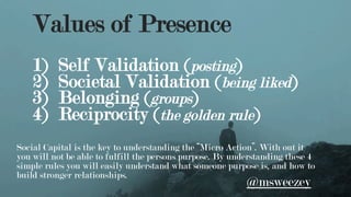 Values of Presence
1)  Self Validation (posting)
2)  Societal Validation (being liked)
3)  Belonging (groups)
4)  Reciprocity (the golden rule)
Social Capital is the key to understanding the “Micro Action”. With out it
you will not be able to fulfill the persons purpose. By understanding these 4
simple rules you will easily understand what someone purpose is, and how to
build stronger relationships.
@msweezey
 