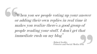 “When you see people voting up your answer
or adding their own replies in real time it
makes you realize there’s a good group of
people reading your stuff. I don’t get that
immediate rush on my blog”
-Robert Scoble,
Futurist and Social Media icon
“
“
 