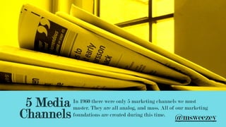 5 Media
Channels
In 1960 there were only 5 marketing channels we must
master. They are all analog, and mass. All of our marketing
foundations are created during this time.
@msweezey
 