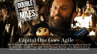 Capital One Goes Agile
The 9th largest bank in the US has shifted their entire marketing department from the
top down into an agile frame work. Why? Because they have seen the power of it in
their adoption of technology. They have “Burned the boats. There is no going back”
 