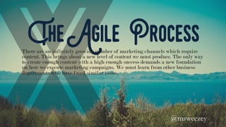 The Agile Process
There are an infinitely growing number of marketing channels which require
content. This brings about a new level of content we must produce. The only way
to create enough content with a high enough success demands a new foundation
on how we execute marketing campaigns. We must learn from other business
departments who have faced similar issues.
@msweezey 	
 