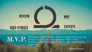 User Stories
MVPReview
Execute
M.V.P. Minimum Viable Product: What is smallest way you can
provide value to your core consumer. This is your
minimum viable product. Create this, then learn how to
improve it.
@msweezey 	
 