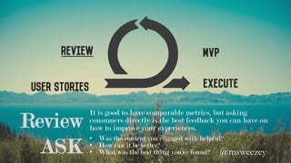 User Stories
MVPReview
Execute
Review
It is good to have comparable metrics, but asking
consumers directly is the best feedback you can have on
how to improve your experiences.
•  Was the content you engaged with helpful?
•  How can it be better?
•  What was the best thing you’ve found?ASK @msweezey 	
 