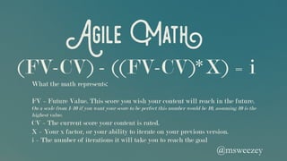 Agile Math
What the math represents:
FV = Future Value. This score you wish your content will reach in the future.
On a scale from 1-10 if you want your score to be perfect this number would be 10, assuming 10 is the
highest value.
CV = The current score your content is rated.
X = Your x factor, or your ability to iterate on your previous version.
i = The number of iterations it will take you to reach the goal
(FV-CV) - ((FV-CV)*X) = i
@msweezey 	
 