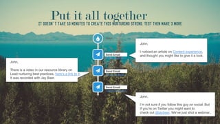 John,
I noticed an article on Content experience,
and thought you might like to give it a look.
John,
There is a video in our resource library on
Lead nurturing best practices, here’s a link to it.
It was recorded with Jay Baer.
John,
I’m not sure if you follow this guy on social. But
If you’re on Twitter you might want to
check out @jaybaer. We’ve just shot a webinar..
Put it all togetherIt doesn’t take 10 minutes to create this nurturing string. Test then make 3 more
 