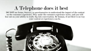A Telephone does it best
DO NOT use forms, Surveys, or questionnaires to understand the impact of the content
on the consumer experience. They make the customer experience worse, and you will
lose out on your ability to really dig into conversation. Be human, if not there is no way
your content or experiences can be.
 