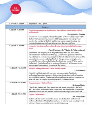 THE
AGENDA
8.30 AM – 9.00 AM Registration Desk Opens
Session I
9.00 AM – 9.20 AM Continuing professional development the road map for the Indian dialysis
professionals.
This talk will review opportunities and need for professional development for
Dialysis Professionals in our country. CKD population is increasing in our
country also number of Dialysis facilities increasing proportionately. It is
important to develop professionalism among dialysis workforce.
- Dr. Dhananjay Ookalkar
9.00 AM – 9.20 AM Innovative Membranes, Pores, Area & adsorption/Hemodiafiltration-case
based
Membranes are integral part of dialysis therapy; there has been lot of
advancement in membrane technology. Our eminent speakers will review
impact of pores, surface area, adsorptive characteristics of membranes and its
application in various modality of dialysis therapy. Latest among these is
hemodiafiltration. Is hemodiafiltration feasible in our country? What are the
challenges? How its beneficial to patient on long term? All these common
questions will be answered in this panel discussion.
- Panel Discussion: Dr. V. Lobo, Dr. Tukaram Jamale
10.00 AM – 10.25 AM Hepatitis in Dialysis Patients – What should I know?
Hepatitis in dialysis patient is common but preventable. As dialysis
professional you play important role in prevention and controlling hepatitis
among dialysis patient. This lecture will review basic facts about hepatitis and
what role you can play in controlling hepatitis in dialysis patient.
- Dr. Geeta Billa
10.25 AM - 11.00 AM Vascular Access – Dialysis lifeline
This talk will review basic facts about vascular access for dialysis - AVF and
AVG. As dialysis professional what precautions you should take to improvise
life of vascular access and prevent complications arising in vascular access.
- Dr. Amish Mhatre
11.00 AM - 11.20 AM Dialysis Catheter care
Dialysis catheter care is one of the crucial task that dialysis professionals
performs. This talk will highlight importance of catheter care, how to prevent
catheter related complication and maintain its patency.
- Dr. Paras Dedhia
 
