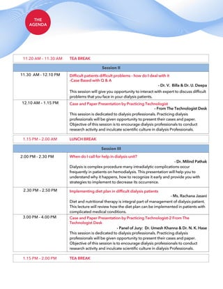THE
AGENDA
1.15 PM – 2.00 PM TEA BREAK
Session II
11.30 AM - 12.10 PM Difficult patients difficult problems - how do I deal with it
-Case Based with Q & A
This session will give you opportunity to interact with expert to discuss difficult
problems that you face in your dialysis patients.
- Dr. V. Billa & Dr. U. Deepa
12.10 AM – 1.15 PM Case and Paper Presentation by Practicing Technologist
This session is dedicated to dialysis professionals. Practicing dialysis
professionals will be given opportunity to present their cases and paper.
Objective of this session is to encourage dialysis professionals to conduct
research activity and inculcate scientific culture in dialysis Professionals.
- From The Technologist Desk
Session III
2.00 PM - 2.30 PM When do I call for help in dialysis unit?
Dialysis is complex procedure many intradialytic complications occur
frequently in patients on hemodialysis. This presentation will help you to
understand why it happens, how to recognize it early and provide you with
strategies to implement to decrease its occurrence.
- Dr. Milind Pathak
2.30 PM – 2.50 PM Implementing diet plan in difficult dialysis patients
Diet and nutritional therapy is integral part of management of dialysis patient.
This lecture will review how the diet plan can be implemented in patients with
complicated medical conditions.
- Ms. Rachana Jasani
3.00 PM - 4.00 PM Case and Paper Presentation by Practicing Technologist-2 From The
Technologist Desk
This session is dedicated to dialysis professionals. Practicing dialysis
professionals will be given opportunity to present their cases and paper.
Objective of this session is to encourage dialysis professionals to conduct
research activity and inculcate scientific culture in dialysis Professionals.
- Panel of Jury: Dr. Umesh Khanna & Dr. N. K. Hase
1.15 PM – 2.00 AM LUNCH BREAK
11.20 AM – 11.30 AM TEA BREAK
 
