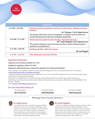 THE
AGENDA
6.15 PM – 6.30 PM Prize distribution and vote of Thanks
Session IV
4.15 PM – 4.45 PM Common machine breakdowns and how to reduce them – Maintenance pays
dividend
This session will review common breakdown in dialysis machine and how it
can be reduced, how to take care of dialysis equipment.
- Dr. Thiarajan T. & Dr. Rajesh Kumar
4.45 PM – 5.15 PM Water treatment system trouble shooting – Remedial measures.
This session will discuss common issues you face in water treatment system
and how to troubleshoot it.
- Mr. Sudhir BagaRao & Dr. Rajesh Kumar
5.15 PM - 6.00 PM Building soft skills - What do I require
- Mr. Anil Nagpal
Spot registration not available as there are only limited seats. Registration form can be downloaded from our website
To avoid disappointment please send your registration to us as soon as possible. Registration fee can be paid through cheque
or DD drawn on Apex Kidney foundation.
Please fill in the delegate forms and send it with the cheque/Demand draft to the below mentioned postal address.
Apex Kidney Care, Fargo House, Next to Spectra Motors, Ramachandra lane extenssion, Off link Road, KanchPadaMalad (W),
Mumbai – 400 064.
Email :
www.apexkidneyfoundation.org/dialysis-simplified
dialysissimplified@apexkidneycare.com
Ms. Neetu Dubey
09167207421
Mr. Nilesh Shedge
09029069060
Mr. Vishwas Wafelkar
08655566628
Registration Information
For more information please call
Deadline for registration is March 10, 2018.
Registration fee for Dialysis Simplified is Rs. 750/-.
Registration will be blocked upon receipt of the registration form & Demand draft/Cash
I personally believe that our country has a great potential to
compete the west in terms of medical skills & talent. There is
nothing that can stop us from excelling in our field other than
lack of an urge to learn. With an intention of feeding this
learning urge of young, budding talent; we have designed
this symposium. We will try our best to impart knowledge on
latest insights in the field of dialysis technology.
I invite all my colleagues of dialysis profession in this event which
will cater them the best of the dialysis knowledge. The key
feature of this course is that on this platform we are providing an
opportunity for techn-ologists across the country to share their
experiences. I believe that as we share our experiences, we not
only grow but also can utilise our knowledge in much better
ways which ultimately help in better patient care.
Dr. Rajesh Kumar Mr. Sudhir BagaRao
Message from Course Directors
 