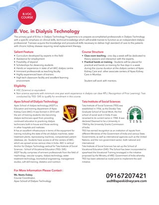 B.VOC
COURSE
The primary goal of B.Voc in Dialysis Technology Programme is to prepare accomplished professionals in Dialysis Technology
with a specific emphasis on clinical skills, technical knowledge which will enable trainee to function as an independent dialysis
professional. Trainees acquire the knowledge and procedural skills necessary to deliver high standard of care to the patients
with chronic kidney disease requiring renal replacement therapy.
B. Voc. in Dialysis Technology
Course Structure
Class room teaching – one day a week will be dedicated to
theory sessions and interaction with the experts.
Practical hands on training - Students will be placed for
practical and hands on training for five days in a week
during the course duration at the dialysis centers of Apex
Kidney Care and other associate centers of Apex Kidney
Care in Mumbai.
Student will work with mentors.
•
•
Salient Feature
Curriculum developed by experts in this field
Assistance for employment
Possibility of stipend
Scholarships for deserving students
Hands on experience in state of art AKC dialysis centre
Imminent professionals as teaching faculty
Highly experienced team of trainers
High tech classroom facility and excellent learning
environment.
•
•
•
•
•
•
•
•
For More Information Please Contact :
Ms. Neetu Dubey
Course Coordinator,
Apex School of Dialysis Technology asdt@apexkidneycare.com
09167207421
Eligibility
HSC (Science) or equivalent.
Non science aspirants with minimum one year work experience in dialysis can clear RPL ( Recognition of Prior Learning) Test
conducted by TISS- SVE to qualify for enrolment in this course.
•
•
Tata Institute of Social Sciences
Tata Institute of Social Sciences (TISS)
established in 1936, as the Dorabji Tata
Graduate School of Social Work, the first
school of social work in India. It was
renamed to its current name in 1944. It was
declared Deemed to be a University in
1964 by the University Grants Commission
of India.
TISS has earned recognition as an institution of repute from
different Ministries of the Government of India and various State
Governments, as well as international agencies such as the United
Nations, and the non-government sector, both national and
international.
Tata Institute of Social Sciences has set up the School of
Vocational Education (SVE). The School has been incorporated to
spearhead the Vocational Training envisaged in the initiative
proposed by the Ministry of HRD, Government of India whereby
TISS has been selected as nodal point to implement the said
initiative.
was
Apex School of Dialysis Technology
Apex School of dialysis technology (ASDT) is
Education and training department of Apex
Kidney Care (AKC). It was formed in 2010 with
the aim of training students into becoming
dialysis technicians apart from providing
continued education to practicing dialysis
technicians both in-house and those working
in other hospitals and institutes
It has an excellent infrastructure in terms of the equipment for
training including the state of the art dialysis machines, water
treatment plants, reprocessing machines, computerised patient
database, etc. Students have access to all the centers of AKC,
which are spread across various cities in India. AKC is vertical
Anchor for Dialysis Technology vertical for Tata Institute of Social
Sciences - School of Vocational Education (TISS- SVE).
ASDT faculty comprises of eminent professionals from the field of
nephrology, vascular surgery, dialysis technology, water
treatment technology, biomedical engineering, management
studies, soft skill training, dietetics and nutrition.
 