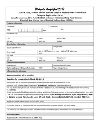 Dialysis Simplified 2018
April 8, 2018, The 8th Annual National Dialysis Professionals Conference.
Delegate Registration Form
Venue for conference: Birla Matoshri Hall, Vithaldas Thackersy Marg, Near Bombay
Hospital, New Marine Lines, Mumbai, Maharashtra 400020.
Personal Information
Last Name: First Name:
D D M M Y Y Y YDOB: Age:
Sex:
Residence Add:
City: State: Postal code:
Tel. No.: Mob. No. E Mail:
Organization Information
Organization Name:
Designation:
Dept. Head:
No. of HD Machines in your
Unit:
Make of HD Machines:
Org Add:
City: State: Postal code:
Tel. No.: Mob. No.: Website:
Professional Information
Qualification: Additional Qualification:
Diploma /Degree in Dialysis Technician: Y / N Years of Experience:
Information for delegates
No accommodation will be provided.
Deadline for registration is March 20, 2018.
Registration will be blocked upon receipt of the registration form & Demand draft /Cash.
Demand Draft may be drawn in favour of “Apex Kidney Foundation” payable at Mumbai.
For any clarification please call: Vishwash Wafelkar – 8655566628, Nilesh Shedge -9029069060 and Neetu Dubey
9167207421,
Kindly courier dully filled Registration form along with DD on following address or Alternatively Registration form with
Cash can be submitted to personally at following address: Apex Kidney Foundation, Apex Fargo House, Next
to Spectra Motors, Ramchandra Lane, Off Link Road, Kanchpada,Malad (West), Mumbai- 400 064 .
No refund will be made on cancellation or no show.
Organizers reserve all rights to make any amendments in the program without any prior notice.
The theme of the meeting is to learn about technological and therapeutic advances in the field of Dialysis.
Registration Fees:
Registration fee for conference is Rs. 750/- 0nly.
 