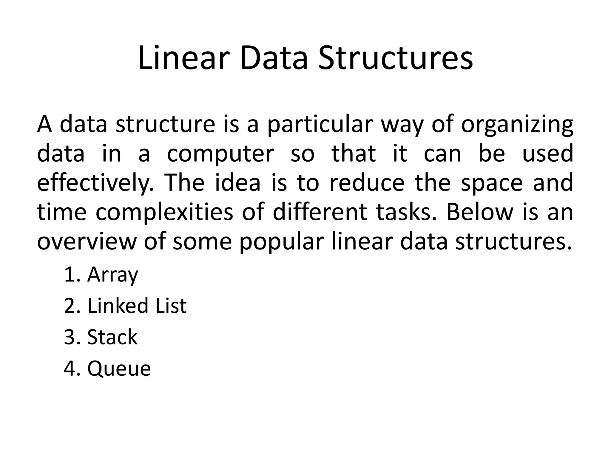 Linear Data Structures
A data structure is a particular way of organizing
data in a computer so that it can be used
effectively. The idea is to reduce the space and
time complexities of different tasks. Below is an
overview of some popular linear data structures.
1. Array
2. Linked List
3. Stack
4. Queue
 