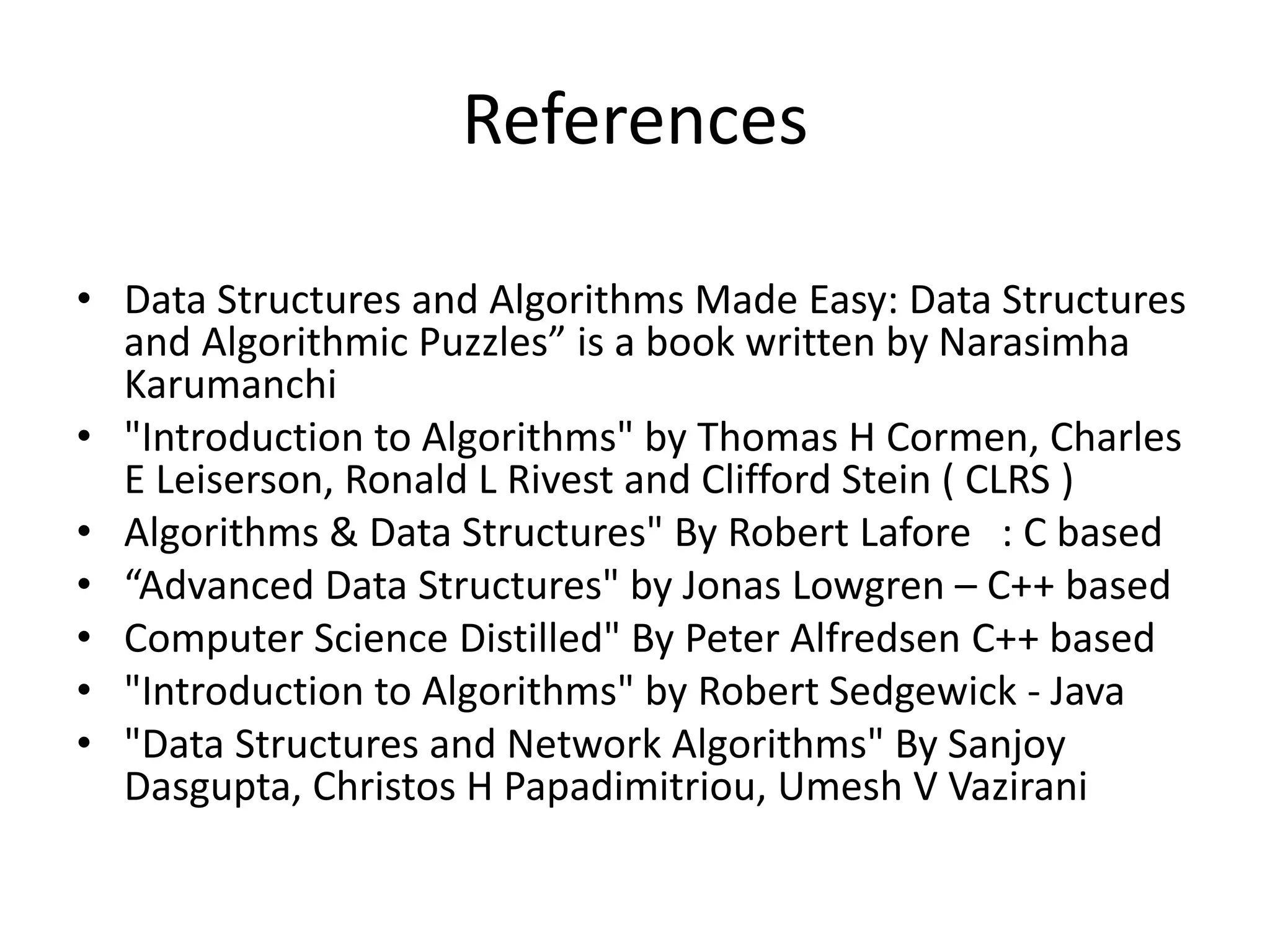 References
• Data Structures and Algorithms Made Easy: Data Structures
and Algorithmic Puzzles” is a book written by Narasimha
Karumanchi
• "Introduction to Algorithms" by Thomas H Cormen, Charles
E Leiserson, Ronald L Rivest and Clifford Stein ( CLRS )
• Algorithms & Data Structures" By Robert Lafore : C based
• “Advanced Data Structures" by Jonas Lowgren – C++ based
• Computer Science Distilled" By Peter Alfredsen C++ based
• "Introduction to Algorithms" by Robert Sedgewick - Java
• "Data Structures and Network Algorithms" By Sanjoy
Dasgupta, Christos H Papadimitriou, Umesh V Vazirani
 