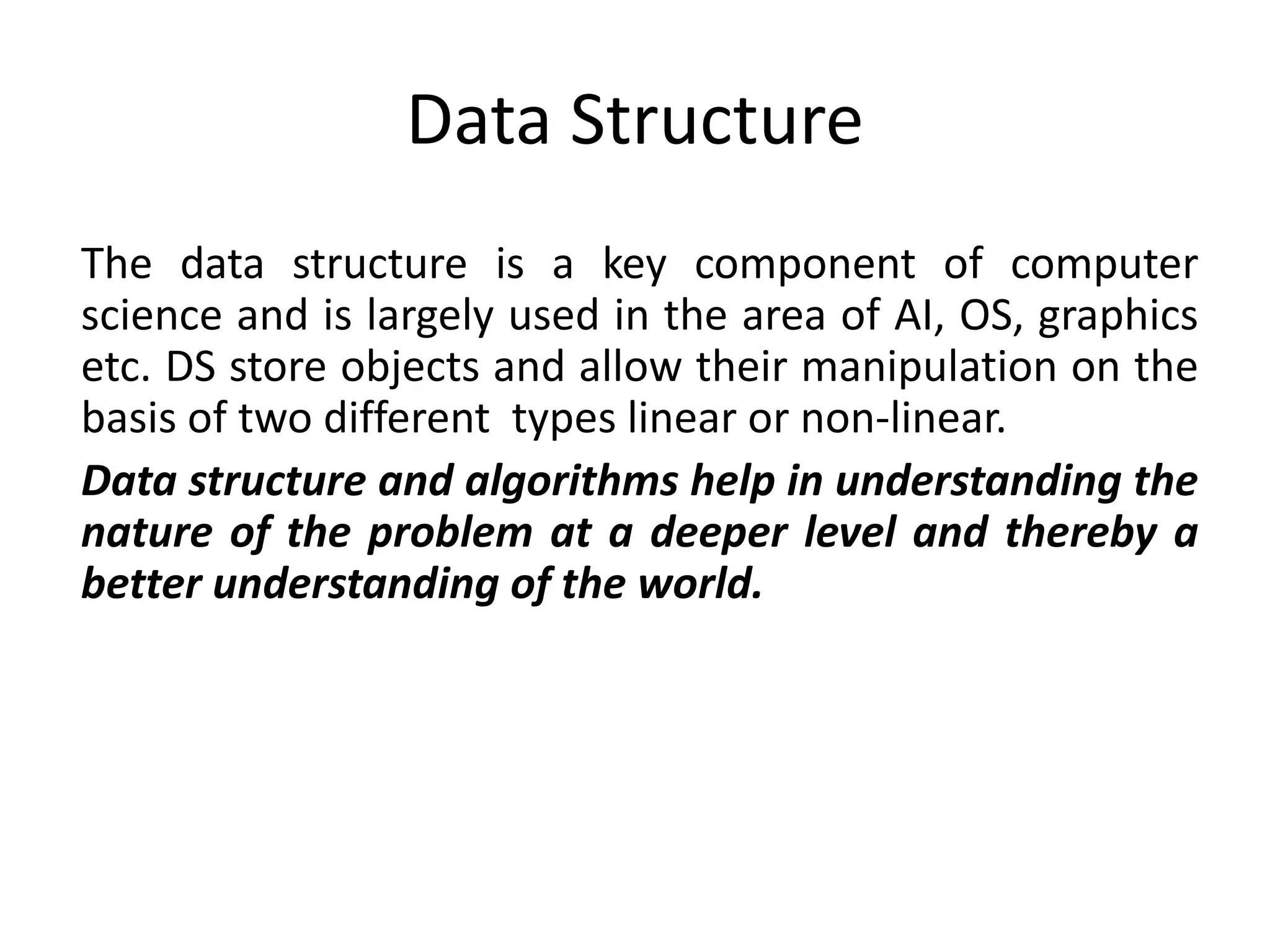 Data Structure
The data structure is a key component of computer
science and is largely used in the area of AI, OS, graphics
etc. DS store objects and allow their manipulation on the
basis of two different types linear or non-linear.
Data structure and algorithms help in understanding the
nature of the problem at a deeper level and thereby a
better understanding of the world.
 