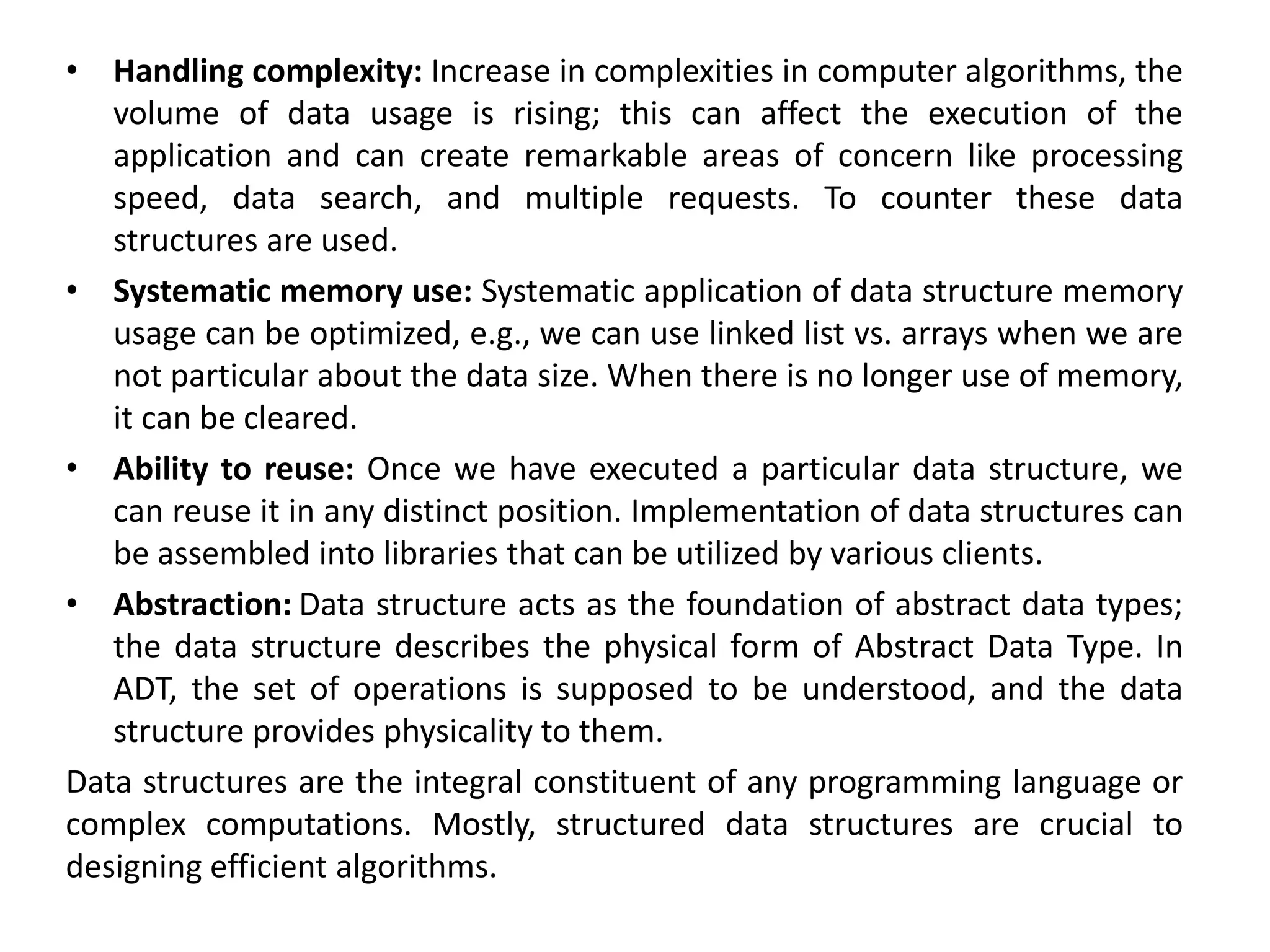 • Handling complexity: Increase in complexities in computer algorithms, the
volume of data usage is rising; this can affect the execution of the
application and can create remarkable areas of concern like processing
speed, data search, and multiple requests. To counter these data
structures are used.
• Systematic memory use: Systematic application of data structure memory
usage can be optimized, e.g., we can use linked list vs. arrays when we are
not particular about the data size. When there is no longer use of memory,
it can be cleared.
• Ability to reuse: Once we have executed a particular data structure, we
can reuse it in any distinct position. Implementation of data structures can
be assembled into libraries that can be utilized by various clients.
• Abstraction: Data structure acts as the foundation of abstract data types;
the data structure describes the physical form of Abstract Data Type. In
ADT, the set of operations is supposed to be understood, and the data
structure provides physicality to them.
Data structures are the integral constituent of any programming language or
complex computations. Mostly, structured data structures are crucial to
designing efficient algorithms.
 