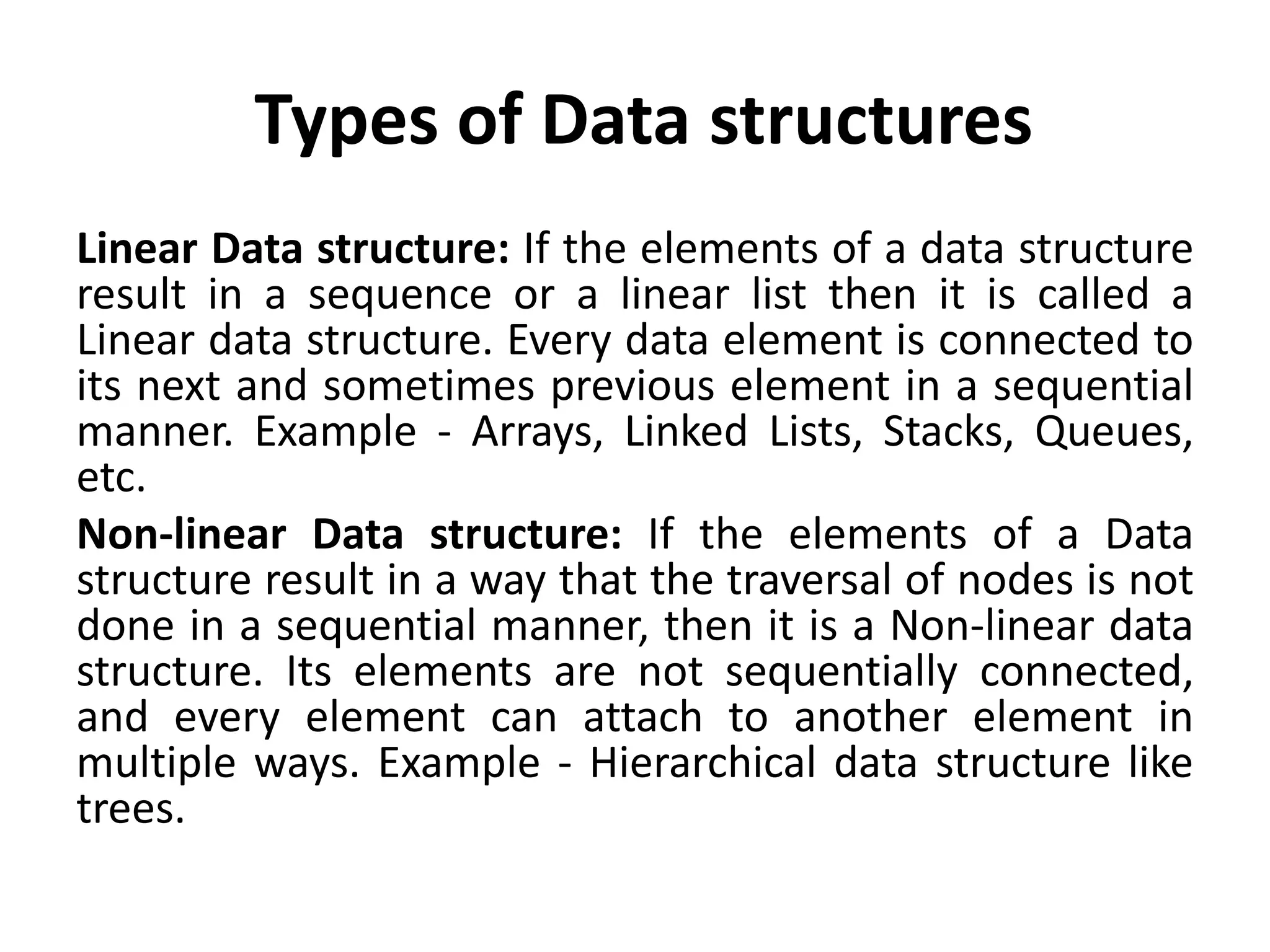 Types of Data structures
Linear Data structure: If the elements of a data structure
result in a sequence or a linear list then it is called a
Linear data structure. Every data element is connected to
its next and sometimes previous element in a sequential
manner. Example - Arrays, Linked Lists, Stacks, Queues,
etc.
Non-linear Data structure: If the elements of a Data
structure result in a way that the traversal of nodes is not
done in a sequential manner, then it is a Non-linear data
structure. Its elements are not sequentially connected,
and every element can attach to another element in
multiple ways. Example - Hierarchical data structure like
trees.
 