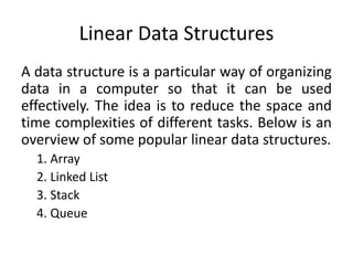 Linear Data Structures
A data structure is a particular way of organizing
data in a computer so that it can be used
effectively. The idea is to reduce the space and
time complexities of different tasks. Below is an
overview of some popular linear data structures.
1. Array
2. Linked List
3. Stack
4. Queue
 