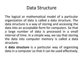 Data Structure
The logical or mathematical model of a particular
organization of data is called a data structure. The
data structure is a way of storing and accessing the
data into an acceptable form for computers. So that
a large number of data is processed in a small
interval of time. In a simple way, we say that storing
the data into computer memory is called a data
structure.
A data structure is a particular way of organizing
data in a computer so that it can be used effectively.
 