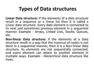 Types of Data structures
Linear Data structure: If the elements of a data structure
result in a sequence or a linear list then it is called a
Linear data structure. Every data element is connected to
its next and sometimes previous element in a sequential
manner. Example - Arrays, Linked Lists, Stacks, Queues,
etc.
Non-linear Data structure: If the elements of a Data
structure result in a way that the traversal of nodes is not
done in a sequential manner, then it is a Non-linear data
structure. Its elements are not sequentially connected,
and every element can attach to another element in
multiple ways. Example - Hierarchical data structure like
trees.
 