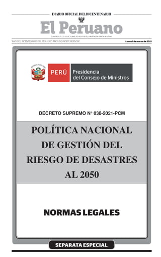 SEPARATA ESPECIAL
DECRETO SUPREMO N° 038-2021-PCM
POLÍTICA NACIONAL
DE GESTIÓN DEL
RIESGO DE DESASTRES
AL 2050
Lunes 1 de marzo de 2021
“AÑO DEL BICENTENARIO DEL PERÚ: 200 AÑOS DE INDEPENDENCIA”
Firmado Digitalmente por:
EMPRESA PERUANA DE SERVICIOS
EDITORIALES S.A. - EDITORA PERU
Fecha: 01/03/2021 04:43:01
 