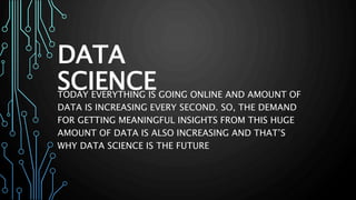 DATA
SCIENCE
TODAY EVERYTHING IS GOING ONLINE AND AMOUNT OF
DATA IS INCREASING EVERY SECOND. SO, THE DEMAND
FOR GETTING MEANINGFUL INSIGHTS FROM THIS HUGE
AMOUNT OF DATA IS ALSO INCREASING AND THAT’S
WHY DATA SCIENCE IS THE FUTURE
 
